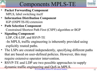 Components MPLS-TE
• Packet Forwarding Component
   MPLS, label switching itself
• Information Distribution Component
   IGP (OSPF/IS-IS) extension
• Path Selection Component
   Constrained Shortest Path First (CSPF) algorithm or BGP
• Signaling Component
   LDP, CR-LDP, and RSVP-TE
   -In MPLS, traffic engineering is inherently provided using
   explicitly routed paths.
• The LSPs are created independently, specifying different paths
  that are based on user-defined policies. However, this may
  require extensive operator intervention.
• RSVP-TE and LDP are two possible approaches to supply
  dynamic traffic engineering and QoS in MPLS.
                        M.S.Ramaiah School of Advanced Studies     12
 