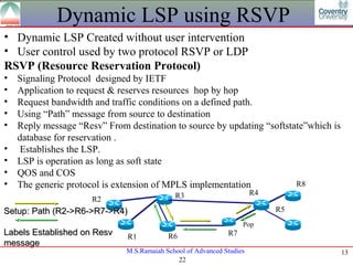 Dynamic LSP using RSVP
• Dynamic LSP Created without user intervention
• User control used by two protocol RSVP or LDP
RSVP (Resource Reservation Protocol)
•   Signaling Protocol designed by IETF
•   Application to request & reserves resources hop by hop
•   Request bandwidth and traffic conditions on a defined path.
•   Using “Path” message from source to destination
•   Reply message “Resv” From destination to source by updating “softstate”which is
    database for reservation .
•    Establishes the LSP.
•   LSP is operation as long as soft state
•   QOS and COS
•   The generic protocol is extension of MPLS implementation            R8
                                             R3                        R4
                      R2
Setup: Path (R2->R6->R7->R4)                                                R5
                                                                   Pop
Labels Established on Resv    R1           R6                 R7
message
                              M.S.Ramaiah School of Advanced Studies                  13
                                              22
 