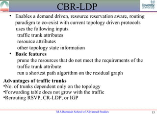 CBR-LDP
   • Enables a demand driven, resource reservation aware, routing
     paradigm to co-exist with current topology driven protocols
      uses the following inputs
       traffic trunk attributes
       resource attributes
       other topology state information
   • Basic features
       prune the resources that do not meet the requirements of the
       traffic trunk attribute
       run a shortest path algorithm on the residual graph
Advantages of traffic trunks
•No. of trunks dependent only on the topology
•Forwarding table does not grow with the traffic
•Rerouting RSVP, CR-LDP, or IGP

                         M.S.Ramaiah School of Advanced Studies       15
 