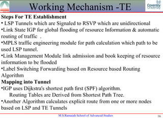 Working Mechanism -TE
Steps For TE Establishment
• LSP Tunnels which are Signaled to RSVP which are unidirectional
•Link State IGP for global flooding of resource Information & automatic
routing of traffic .
•MPLS traffic engineering module for path calculation which path to be
used LSP tunnel.
•Link Management Module link admission and book keeping of resource
information to be flooded
•Label Switching Forwarding based on Resource based Routing
Algorithm
Mapping into Tunnel
•IGP uses Dijkstra's shortest path ﬁrst (SPF) algorithm.
    Routing Tables are Derived from Shortest Path Tree.
•Another Algorithm calculates explicit route from one or more nodes
based on LSP and TE Tunnels
                         M.S.Ramaiah School of Advanced Studies      16
 