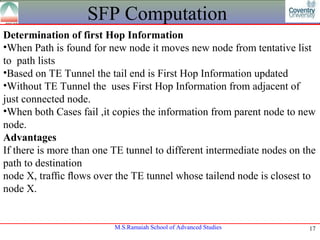 SFP Computation
Determination of first Hop Information
•When Path is found for new node it moves new node from tentative list
to path lists
•Based on TE Tunnel the tail end is First Hop Information updated
•Without TE Tunnel the uses First Hop Information from adjacent of
just connected node.
•When both Cases fail ,it copies the information from parent node to new
node.
Advantages
If there is more than one TE tunnel to different intermediate nodes on the
path to destination
node X, trafﬁc ﬂows over the TE tunnel whose tailend node is closest to
node X.


                          M.S.Ramaiah School of Advanced Studies        17
 