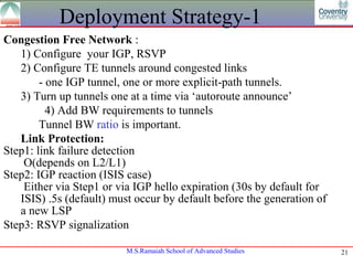 Deployment Strategy-1
Congestion Free Network :
   1) Configure your IGP, RSVP
   2) Configure TE tunnels around congested links
        - one IGP tunnel, one or more explicit-path tunnels.
   3) Turn up tunnels one at a time via ‘autoroute announce’
          4) Add BW requirements to tunnels
        Tunnel BW ratio is important.
   Link Protection:
Step1: link failure detection
    O(depends on L2/L1)
Step2: IGP reaction (ISIS case)
    Either via Step1 or via IGP hello expiration (30s by default for
   ISIS) .5s (default) must occur by default before the generation of
   a new LSP
Step3: RSVP signalization

                          M.S.Ramaiah School of Advanced Studies        21
 