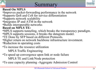 Summary
Based On MPLS
•Improves packet-forwarding performance in the network
•Supports QoS and CoS for service differentiation
•Supports network scalability
•Integrates IP and ATM in the network
•Builds interoperable networks
Based on MPLS TE:
•MPLS supports tunneling, which breaks the transparency paradigm.
•MPLS supports sessions, it breaks the datagram model.
•TE Done by SFP based on different Protocols.
•Higher return on network backbone infrastructure investment.
•Reduction in operating costs
•To increase the resource utilization
     MPLS Traffic Engineering
•To speed up convergence upon link or node failure
     MPLS TE and Link/Node protection
•To ease capacity planning -Aggregate Admission Control
                       M.S.Ramaiah School of Advanced Studies       24
 