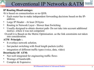 Conventional IP Networks &ATM
IP Routing Disadvantages:
•It is based on connectionless so no QOS.
• Each router has to make independent forwarding decisions based on the IP-
     address.
• Large IP Header - At least 20 bytes
• Routing in Network Layer - Slower than Switching
• Usually designed to obtain shortest path- Do not take into account additional
     metrics .where it was not competent
 Overall it is Based on the Metric Optimisation .so the link constraints not taken
     into consideration.
ATM Principle :.
• It overlays network solution.
– fast packet switching with fixed length packets (cells)
– integration of different traffic types (voice, data, video)
Drawbacks Of ATM:
• Not well integrated for engineering traffic flows
• Wastage of bandwidth .
• Complex & Expensive.
                             M.S.Ramaiah School of Advanced Studies                  3
 