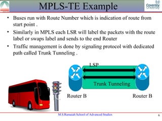 MPLS-TE Example
• Buses run with Route Number which is indication of route from
  start point .
• Similarly in MPLS each LSR will label the packets with the route
  label or swaps label and sends to the end Router
• Traffic management is done by signaling protocol with dedicated
  path called Trunk Tunneling .

                                           LSP


                                              Trunk Tunneling

                            Router B                            Router B


                      M.S.Ramaiah School of Advanced Studies               6
 