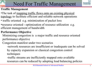 Need For Traffic Management
Traffic Management
•The task of mapping traffic flows onto an existing physical
topology to facilitate efficient and reliable network operations
• traffic oriented e.g. minimization of packet loss
•resource oriented - optimization of resource utilization e.g.
efficient management of bandwidth
Performance Objective
  Minimizing congestion is a major traffic and resource oriented
  performance objective
  Congestion manifest under two scenarios
      -network resources are insufficient or inadequate can be solved
      by capacity expansion or classical congestion control
      techniques
      -traffic streams are inefficiently mapped onto available
      resources can be reduced by adopting load balancing policies
                          M.S.Ramaiah School of Advanced Studies        7
 