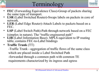 Terminology
• FEC (Forwarding Equivalence Class)-Group of packets sharing
  the same type of transport.
• LSR (Label Switched Router)-Swaps labels on packets in core of
  network.
• LER (Label Edge Router)-Attach Labels to packets based on a
  FEC.
• LSP (Label Switch Path)-Path through network based on a FEC
  (simplex in nature). The “traffic-engineered path”
• LIB (Label Information Base)- MPLS equivalent to IP routing
  table, contains FEC-to-Label bindings
• Traffic Trunk (TT)
   -Traffic Trunk - aggregation of traffic flows of the same class
   which are placed inside a Label Switched Path
   -forwarded through a common path with common TE
   requirements characterized by its ingress and egress

                       M.S.Ramaiah School of Advanced Studies        9
 