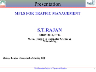 Presentation
          MPLS FOR TRAFFIC MANAGEMENT



                             S.T.RAJAN
                              CJB0912010, FT12
                     M. Sc. (Engg.) in Computer Science &
                                  Networking




Module Leader : Narasimha Murthy K.R



                          M.S.Ramaiah School of Advanced Studies   1
 