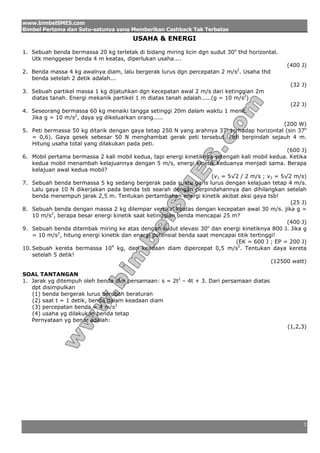 www.bimbelSMES.com
Bimbel Pertama dan Satu-satunya yang Memberikan Cashback Tak Terbatas
                                        USAHA & ENERGI

1. Sebuah benda bermassa 20 kg terletak di bidang miring licin dgn sudut 30o thd horizontal.
   Utk menggeser benda 4 m keatas, diperlukan usaha....
                                                                                                (400 J)
2. Benda massa 4 kg awalnya diam, lalu bergerak lurus dgn percepatan 2 m/s2. Usaha thd
   benda setelah 2 detik adalah...
                                                                                                  (32 J)
3. Sebuah partikel massa 1 kg dijatuhkan dgn kecepatan awal 2 m/s dari ketinggian 2m
   diatas tanah. Energi mekanik partikel 1 m diatas tanah adalah.....(g = 10 m/s2)
                                                                                                  (22 J)
4. Seseorang bermassa 60 kg menaiki tangga setinggi 20m dalam waktu 1 menit.
   Jika g = 10 m/s2, daya yg dikeluarkan orang.....
                                                                                                (200 W)
5. Peti bermassa 50 kg ditarik dengan gaya tetap 250 N yang arahnya 37o terhadap horizontal (sin 37o
    = 0,6). Gaya gesek sebesar 50 N menghambat gerak peti tersebut. Peti berpindah sejauh 4 m.
    Hitung usaha total yang dilakukan pada peti.
                                                                                                 (600 J)
6. Mobil pertama bermassa 2 kali mobil kedua, tapi energi kinetiknya setengah kali mobil kedua. Ketika
    kedua mobil menambah kelajuannya dengan 5 m/s, energi kinetik keduanya menjadi sama. Berapa
    kelajuan awal kedua mobil?
                                                                     (v1 = 5√2 / 2 m/s ; v2 = 5√2 m/s)
7. Sebuah benda bermassa 5 kg sedang bergerak pada suatu garis lurus dengan kelajuan tetap 4 m/s.
    Lalu gaya 10 N dikerjakan pada benda tsb searah dengan perpindahannya dan dihilangkan setelah
    benda menempuh jarak 2,5 m. Tentukan pertambahan energi kinetik akibat aksi gaya tsb!
                                                                                                  (25 J)
8. Sebuah benda dengan massa 2 kg dilempar vertikal keatas dengan kecepatan awal 30 m/s. jika g =
    10 m/s2, berapa besar energi kinetik saat ketinggian benda mencapai 25 m?
                                                                                                 (400 J)
9. Sebuah benda ditembak miring ke atas dengan sudut elevasi 30o dan energi kinetiknya 800 J. Jika g
    = 10 m/s2, hitung energi kinetik dan energi potensial benda saat mencapai titik tertinggi!
                                                                             (EK = 600 J ; EP = 200 J)
10. Sebuah kereta bermassa 104 kg, dari keadaan diam dipercepat 0,5 m/s2. Tentukan daya kereta
    setelah 5 detik!
                                                                                            (12500 watt)

SOAL TANTANGAN
1. Jarak yg ditempuh oleh benda dlm persamaan: s = 2t2 – 4t + 3. Dari persamaan diatas
   dpt disimpulkan
   (1) benda bergerak lurus berubah beraturan
   (2) saat t = 1 detik, benda dalam keadaan diam
   (3) percepatan benda = 4 m/s2
   (4) usaha yg dilakukan benda tetap
   Pernyataan yg benar adalah:
                                                                                                (1,2,3)




                                                                                                      1
 
