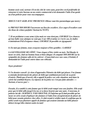 homme assis seul, surtout s'il est du côté de votre auto, peut-être est-il préférable de
retourner à votre bureau ou au centre commercial et de demander l'aide d'un garde
ou d'un policier pour vous raccompagner.


MIEUX VAUT AGIR AVEC PRUDENCE (Mieux vaut être paranoïaque que mort.)


6. PRENEZ TOUJOURS l'ascenseur au lieu des escaliers. (Les cages d'escaliers sont
des lieux de crimes parfaits! Surtout la NUIT!)


7. Si un prédateur a une arme à feu mais ne vous tient pas, COUREZ! Les chances
qu'une balle vous atteigne ne sont que 4 sur 100 et même si c'est le cas, les balles
n'atteindront PAS d'organes vitaux. COUREZ! Si possible en zigzaguant!


8. En tant que femme, nous essayons toujours d'être gentilles : LAISSEZ

LA GENTILLESSE DE CÔTÉ ! Vous risquez d'être violée ou tuée. Ted Bundy, le
tueur en série, était un homme beau et bien éduqué. Il comptait TOUJOURS sur la
sympathie des femmes afin de les enlever : il marchait avec une cane, il boitait, il
demandait de l'aide pour entrer dans son véhicule.


Soyez prudente!


9. Un dernier conseil : je viens d'apprendre l'histoire du bébé qui pleure. Une femme
a entendu dernièrement des pleurs de bébé qui semblaient provenir de sa porte
d'entrée. Plutôt que d'ouvrir, elle a appelé la police car cette situation, tard dans la
soirée lui semblait bizarre. La réponse de la police ne s'est pas faite attendre : «
Surtout, n'ouvrez pas! »


Ensuite, il a semblé à cette femme que le bébé avait rampé sous une fenêtre. Elle avait
peur que le bébé aille jusqu'à la rue et se fasse heurter par une auto. À nouveau, le
policier lui dit : SURTOUT, N'OUVREZ PAS. Il l'informa qu'il était possible qu'un
tueur en série essaie d'apitoyer des femmes à l'aide d'un enregistrement de pleurs de
bébé pour ensuite pénétrer chez elles. Ce fait restait à vérifier mais il confirma que la
police avait reçu plusieurs appels de femmes qui avaient entendu un bébé pleurer
dehors lorsqu'elles étaient seules la nuit!
 