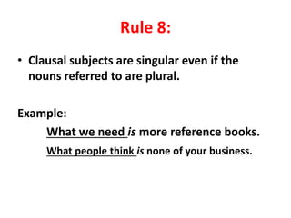 Rule 8:
• Clausal subjects are singular even if the
nouns referred to are plural.
Example:
What we need is more reference books.
What people think is none of your business.
 
