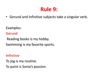 Rule 9:
• Gerund and Infinitive subjects take a singular verb.
Examples:
Gerund
Reading books is my hobby.
Swimming is my favorite sports.
Infinitive
To jog is my routine.
To paint is Sonia’s passion.
 