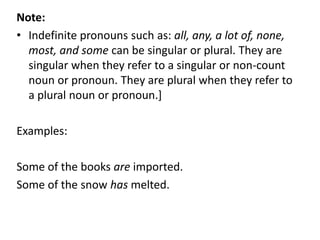 Note:
• Indefinite pronouns such as: all, any, a lot of, none,
most, and some can be singular or plural. They are
singular when they refer to a singular or non-count
noun or pronoun. They are plural when they refer to
a plural noun or pronoun.]
Examples:
Some of the books are imported.
Some of the snow has melted.
 