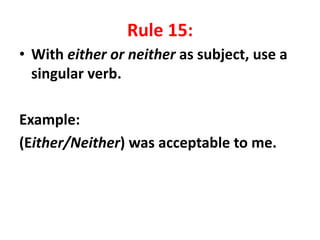 Rule 15:
• With either or neither as subject, use a
singular verb.
Example:
(Either/Neither) was acceptable to me.
 
