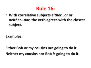 Rule 16:
• With correlative subjects either…or or
neither…nor, the verb agrees with the closest
subject.
Examples:
Either Bob or my cousins are going to do it.
Neither my cousins nor Bob is going to do it.
 