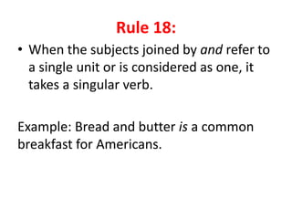 Rule 18:
• When the subjects joined by and refer to
a single unit or is considered as one, it
takes a singular verb.
Example: Bread and butter is a common
breakfast for Americans.
 