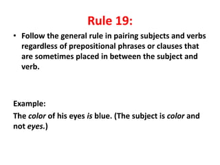 Rule 19:
• Follow the general rule in pairing subjects and verbs
regardless of prepositional phrases or clauses that
are sometimes placed in between the subject and
verb.
Example:
The color of his eyes is blue. (The subject is color and
not eyes.)
 