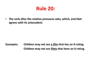 Rule 20:
• The verb after the relative pronouns who, which, and that
agrees with its antecedent.
Examples: Children may not see a film that has an X-rating.
Children may not see films that have an X-rating.
 