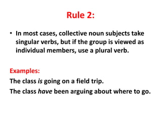 Rule 2:
• In most cases, collective noun subjects take
singular verbs, but if the group is viewed as
individual members, use a plural verb.
Examples:
The class is going on a field trip.
The class have been arguing about where to go.
 