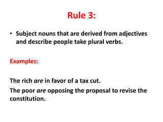 Rule 3:
• Subject nouns that are derived from adjectives
and describe people take plural verbs.
Examples:
The rich are in favor of a tax cut.
The poor are opposing the proposal to revise the
constitution.
 