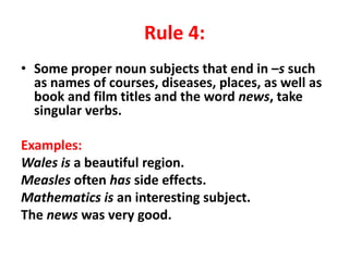 Rule 4:
• Some proper noun subjects that end in –s such
as names of courses, diseases, places, as well as
book and film titles and the word news, take
singular verbs.
Examples:
Wales is a beautiful region.
Measles often has side effects.
Mathematics is an interesting subject.
The news was very good.
 