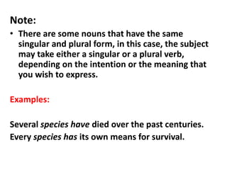 Note:
• There are some nouns that have the same
singular and plural form, in this case, the subject
may take either a singular or a plural verb,
depending on the intention or the meaning that
you wish to express.
Examples:
Several species have died over the past centuries.
Every species has its own means for survival.
 