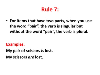 Rule 7:
• For items that have two parts, when you use
the word “pair”, the verb is singular but
without the word “pair”, the verb is plural.
Examples:
My pair of scissors is lost.
My scissors are lost.
 