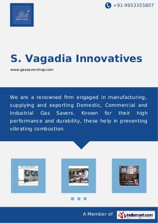+91-9953355807 
S. Vagadia Innovatives 
www.gassavershop.com 
We are a renowned firm engaged in manufacturing, 
supplying and exporting Domestic, Commercial and 
Industrial Gas Savers. Known for their high 
performance and durability, these help in preventing 
vibrating combustion. 
A Member of 
 