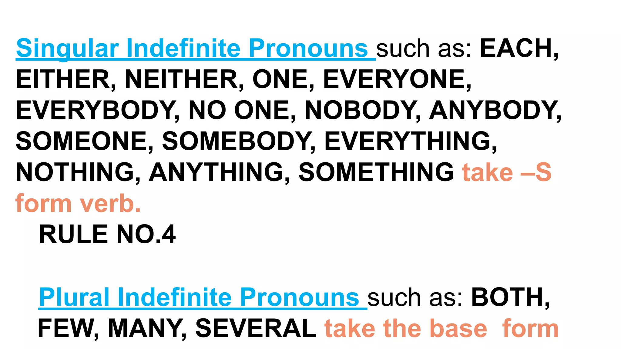 Singular Indefinite Pronouns such as: EACH,
EITHER, NEITHER, ONE, EVERYONE,
EVERYBODY, NO ONE, NOBODY, ANYBODY,
SOMEONE, SOMEBODY, EVERYTHING,
NOTHING, ANYTHING, SOMETHING take –S
form verb.
RULE NO.4
Plural Indefinite Pronouns such as: BOTH,
FEW, MANY, SEVERAL take the base form
 
