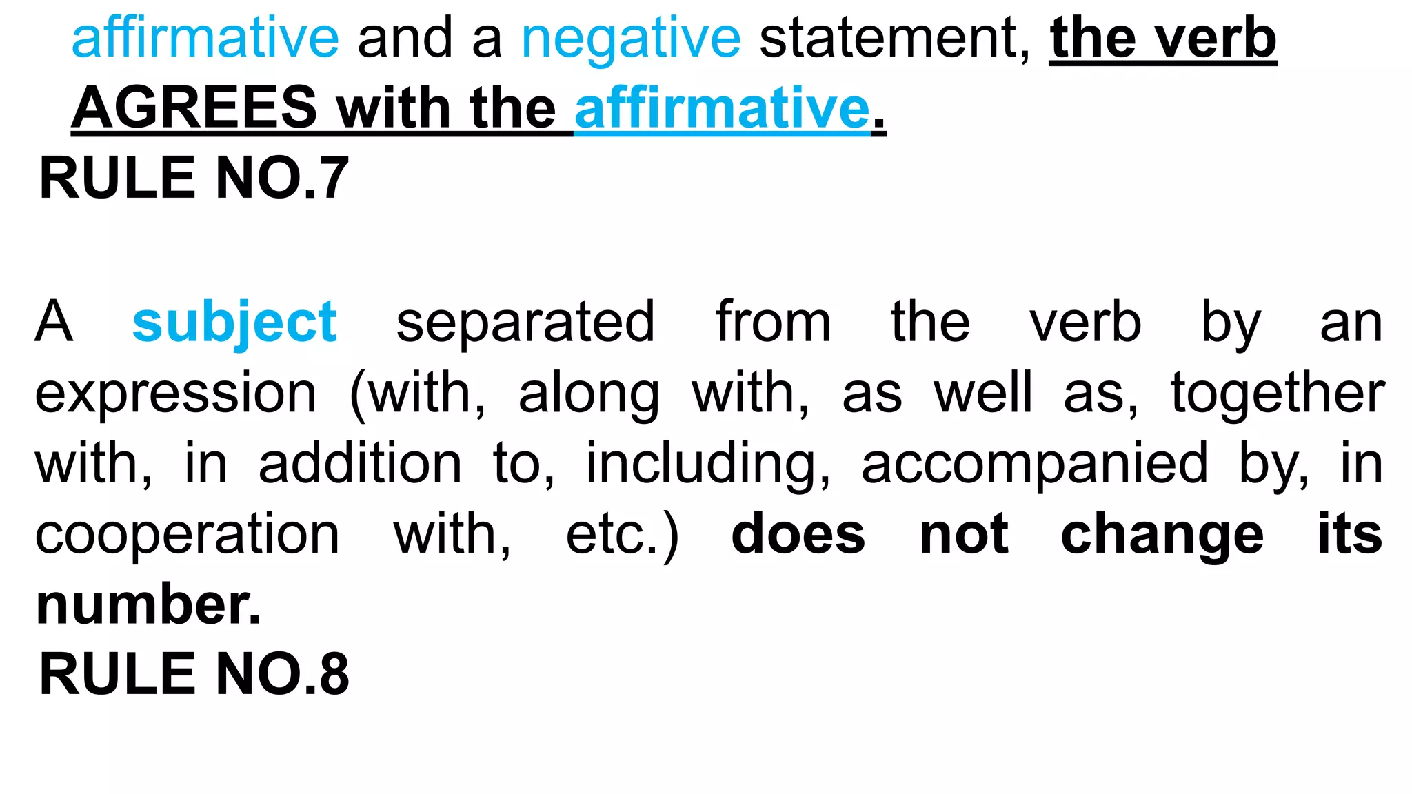 affirmative and a negative statement, the verb
AGREES with the affirmative.
RULE NO.7
A subject separated from the verb by an
expression (with, along with, as well as, together
with, in addition to, including, accompanied by, in
cooperation with, etc.) does not change its
number.
RULE NO.8
 