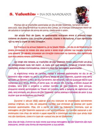S. Valentim – DIA DOS NAMORADOS


      Muitas são as tradições associadas ao dia de São Valentim, variando de país
para país. Nas Ilhas Britânicas na altura dos Celtas, as crianças costumavam vestir-se
de adultos e cantavam de porta em porta, celebrando o amor.

      No actual País de Gales, os apaixonados trocavam entre si prendas como
colheres de madeira com corações gravados, chaves e fechaduras, o que significava
«Só tu tens a chave do meu coração».

      Em França e na actual Inglaterra, já na Idade Média, , no dia 14 de Fevereiro, os
jovens sorteavam os nomes dos seus pares e estes eram cosidos nas mangas durante
uma semana. Se alguém trouxesse um coração costurado na camisola, isso significava
que essa pessoa estava apaixonada.

      Ao longo dos tempos, as tradições de São Valentim foram adquirindo um grau
de complexidade cada vez maior. A cada ano que passava, foram-se criando novas
tradições, lendas e brincadeiras, como é o caso das mensagens apaixonadas.

      A tradicional troca de cartões, cartas e bilhetes apaixonados no dia 14 de
Fevereiro teve origem na altura da própria lenda de São Valentim, quando este teria
deixado um bilhete à filha do seu carcereiro. No entanto, não há qualquer facto que
comprove esta lenda. Porém, é certo que, no século XV, Charles, o jovem duque de
Orleães, terá sido o primeiro a utilizar cartões de São Valentim. Isto porque,
enquanto esteve aprisionado na Tower of London, após a batalha de Agincourt em
1945, terá enviado, por altura do São Valentim, vários poemas e bilhetes de amor à sua
mulher que se encontrava em França.

      Durante o século XVII sabe-se que era costume os enamorados escreverem
poemas originais, ou não, em pequenos cartões que enviavam às pessoas por quem
estavam apaixonados. Mas, foi a partir de 1840, na Inglaterra vitoriana, que as
mensagens de São Valentim passaram a ser uniformizadas. Os cartões passaram a ser
enfeitados com fitas de tecido e papel especial e continham escritos que ainda hoje
nos são familiares, como é o caso de «would you be my Valentine».

Nos dias de hoje, é entre os mais novos que estas mensagens de São Valentim são mais
populares, sendo uma forma de expressarem a sua paixão.
 