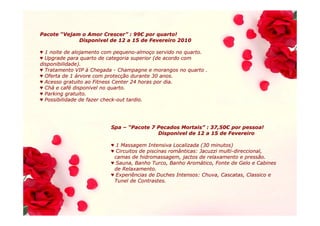 Pacote “Vejam o Amor Crescer” : 99€ por quarto!
                     Crescer” 99€
             Disponivel de 12 a 15 de Fevereiro 2010

♥ 1 noite de alojamento com pequeno-almoço servido no quarto.
                              pequeno- almoç
♥ Upgrade para quarto de categoria superior (de acordo com
disponibilidade).
♥ Tratamento VIP à Chegada - Champagne e morangos no quarto .
♥ Oferta de 1 árvore com protecção durante 30 anos.
                           protecç
♥ Acesso gratuito ao Fitness Center 24 horas por dia.
♥ Chá e café disponivel no quarto.
  Chá café
♥ Parking gratuito.
♥ Possibilidade de fazer check-out tardio.
                         check-




                         Spa – “Pacote 7 Pecados Mortais” : 37,50€ por pessoa!
                                                 Mortais” 37,50€
                                         Disponivel de 12 a 15 de Fevereiro

                         ♥ 1 Massagem Intensiva Localizada (30 minutos)
                         ♥ Circuitos de piscinas românticas: Jacuzzi multi-direccional,
                                                                     multi-
                          camas de hidromassagem, jactos de relaxamento e pressão.
                         ♥ Sauna, Banho Turco, Banho Aromático, Fonte de Gelo e Cabines
                                                        Aromá
                          de Relaxamento.
                         ♥ Experiências de Duches Intensos: Chuva, Cascatas, Classico e
                          Tunel de Contrastes.
 