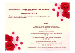 Jantar Romântico - “Viagem pelos sentidos” : 40€ por pessoa!
                                  sentidos” 40€
                            (sem bebidas)

                     14 de Fevereiro de 2010

♥ Envolva-se num jantar a dois e deixe-se surpreender pela viagem que
  Envolva-                       deixe-
o nosso Chefe preparou para si!




                                                            MENU

                                           Salada de queijo de cabra caramelizado,
                                        espargos verdes em marinada de trufas pretas


                                                  “Saltimbocca” de tamboril
                                                   Saltimbocca”
                                     sobre puré de batata doce com “cêpes” aromatizados
                                           puré                      cêpes”


                                       Tira sabores dourado e suas violetas cristalizadas


                                              Dueto de borrego e vitela de leite,
                                     lasanha de legumes em cama de alecrim e parmesão


                               Prestígio de São Valentim e suas recordações em creme de paixão
                               Prestí                           recordaç
 