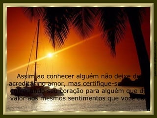 Assim ao conhecer alguém não deixe de acreditar no amor, mas certifique-se de estar entregando seu coração para alguém que dê valor aos mesmos sentimentos que você dá. 