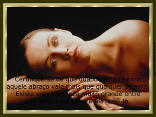 Certifique-se de que quando estão juntos aquele abraço vale mais que qualquer palavra. Existe uma diferença muito grande entre conhecer o caminho e percorrê-lo. 