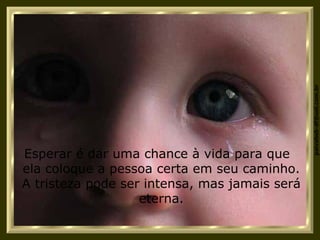 Esperar é dar uma chance à vida para que  ela coloque a pessoa certa em seu caminho. A tristeza pode ser intensa, mas jamais será eterna. 