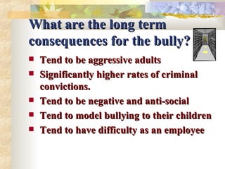 What are the long term consequences for the bully? Tend to be aggressive adults Significantly higher rates of criminal convictions. Tend to be negative and anti-social Tend to model bullying to their children Tend to have difficulty as an employee 