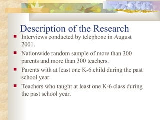 Description of the Research Interviews conducted by telephone in August 2001. Nationwide random sample of more than 300 parents and more than 300 teachers. Parents with at least one K-6 child during the past school year. Teachers who taught at least one K-6 class during the past school year. 