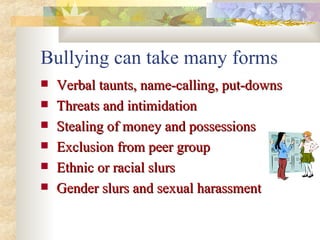 Bullying can take many forms Verbal taunts, name-calling, put-downs Threats and intimidation Stealing of money and possessions Exclusion from peer group Ethnic or racial slurs Gender slurs and sexual harassment 