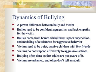 Dynamics of Bullying A power difference between bully and victim Bullies tend to be confident, aggressive, and lack empathy for the victim Bullies come from homes where there is poor supervision, and modeling of a tolerance for aggressive behavior Victims tend to be quiet, passive children with few friends Victims do not respond effectively to aggressive actions. Bullying often done so that adults are not aware of it. Victims are ashamed, and often don’t tell an adult. 