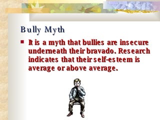 Bully Myth It is a myth that bullies are insecure underneath their bravado. Research indicates that their self-esteem is average or above average. 
