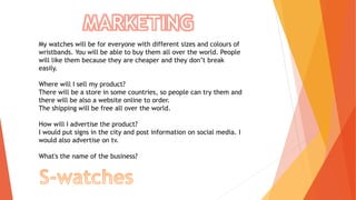 My watches will be for everyone with different sizes and colours of
wristbands. You will be able to buy them all over the world. People
will like them because they are cheaper and they don’t break
easily.
Where will I sell my product?
There will be a store in some countries, so people can try them and
there will be also a website online to order.
The shipping will be free all over the world.
How will I advertise the product?
I would put signs in the city and post information on social media. I
would also advertise on tv.
What's the name of the business?
 
