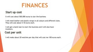 It will cost about 500.000 euros to star the business
I will need leather and plastic straps in all colours and different sizes.
They will cost about 5-10 euros each.
I will get a bank loan to start the business and I will also have
investors.
I will make about 20 watches per day that will cost me 100 euros each.
 