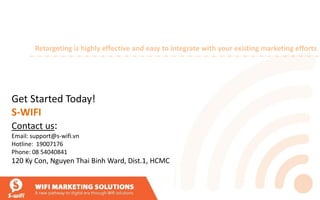 Get Started Today!
S-WIFI
Contact us:
Email: support@s-wifi.vn
Hotline: 19007176
Phone: 08 54040841
120 Ky Con, Nguyen Thai Binh Ward, Dist.1, HCMC
Retargeting is highly effective and easy to integrate with your existing marketing efforts
 
