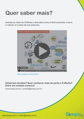 www.simply.com.br | contato@simply.com.br
Quer saber mais?
Ainda tem dúvidas? Quer conhecer mais de perto o S-Works?
Entre em contato conosco!
Assista ao vídeo do S-Works e descubra como é fácil aumentar o lucro
e reduzir os custos de sua empresa.
www.simply.com.br/s-works
www.simply.com.br | contato@simply.com.br
 