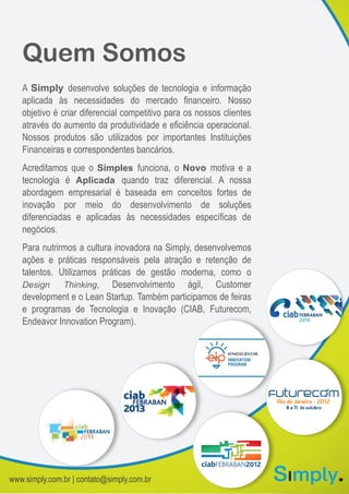 Quem Somos
A Simply desenvolve soluções de tecnologia e informação
aplicada às necessidades do mercado financeiro. Nosso
objetivo é criar diferencial competitivo para os nossos clientes
através do aumento da produtividade e eficiência operacional.
Nossos produtos são utilizados por importantes Instituições
Financeiras e correspondentes bancários.
Acreditamos que o Simples funciona, o Novo motiva e a
tecnologia é Aplicada quando traz diferencial. A nossa
abordagem empresarial é baseada em conceitos fortes de
inovação por meio do desenvolvimento de soluções
diferenciadas e aplicadas às necessidades específicas de
negócios.
Para nutrirmos a cultura inovadora na Simply, desenvolvemos
ações e práticas responsáveis pela atração e retenção de
talentos. Utilizamos práticas de gestão moderna, como o
Design Thinking, Desenvolvimento ágil, Customer
development e o Lean Startup. Também participamos de feiras
e programas de Tecnologia e Inovação (CIAB, Futurecom,
Endeavor Innovation Program).
www.simply.com.br | contato@simply.com.br
 