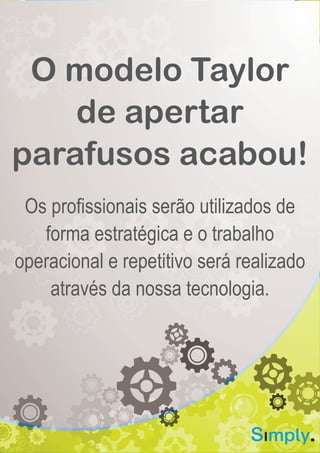 Quem Somos
O Grupo Simply desenvolve soluções de tecnologia e
informação aplicada às necessidades do mercado financeiro.
Nosso objetivo é criar diferencial competitivo para os nossos
clientes através do aumento da produtividade e eficiência
operacional. Nossos produtos são utilizados por importantes
Instituições Financeiras e correspondentes bancários.
Acreditamos que o Simples funciona, o Novo motiva e a
tecnologia é Aplicada quando traz diferencial. A nossa
abordagem empresarial é baseada em conceitos fortes de
inovação por meio do desenvolvimento de soluções
diferenciadas e aplicadas às necessidades específicas de
negócios.
Para nutrirmos a cultura inovadora na Simply, desenvolvemos
ações e práticas responsáveis pela atração e retenção de
talentos. Utilizamos práticas de gestão moderna, como o
Design Thinking, Desenvolvimento ágil, Customer
development e o Lean Startup. Também participamos de feiras
e programas de Tecnologia e Inovação (CIAB, Futurecom,
Endeavor Innovation Program).
www.gruposimply.com.br | contato@gruposimply.com.br
O modelo Taylor
de apertar
parafusos acabou!
Os profissionais serão utilizados de
forma estratégica e o trabalho
operacional e repetitivo será realizado
através da nossa tecnologia.
 
