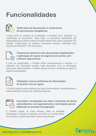 Funcionalidades
O S-Works suporta, de forma eficiente, todas as atividades
relacionadas à consulta e averbação, permitindo um controle efetivo
dos contratos e valores reservados, inclusive parcialmente.
Consultas e Averbações em sites e convênios de forma
automatizada, com agendamento e averbação parcial
[Aplicado ao produto Consignado]
O S-Works realiza acessos eletrônicos em sites e fontes externas, complementando a
análise realizada do dossiê com validações adicionais.
Validação e busca eletrônica de informações
de acordo com as regras
A partir da categorização, o S-Works realiza automaticamente a extração e o
tratamento das informações contidas neste documento. Com as informações
estruturadas eletronicamente, o S-Works aplicará de forma simultânea as regras de
negócio parametrizadas.
Tratamento eletrônico dos documentos digitalizados
e aplicação de regras de negócios de acordo com
o Roteiro Operacional
A etapa inicial do processo de formalização é conhecida como “tipificação” ou
“identificação de documentos”. Nesta etapa, os documentos digitalizados são
categorizados pelo S-Works conforme modelos definidos pelo roteiro operacional. Por
exemplo: Comprovantes de endereço, documentos pessoais, autorização para
desconto em folha (ADF), CRV de veículos.
Tipificação de documentos e conferência
de documentos obrigatórios
www.simply.com.br | contato@simply.com.br
 