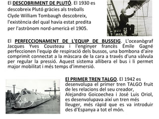 El DESCOBRIMENT DE PLUTÓ. El 1930 es
descobreix Plutó gràcies als treballs
Clyde William Tombaugh descobreix,
l'existència del qual havia estat predita
per l'astrònom nord-americà el 1905.

El PERFECCIONAMENT DE L'EQUIP DE BUSSEIG. L'oceanògraf
Jacques Yves Cousteau i l'enginyer francès Émile Gagné
perfeccionen l'equip de respiració dels bussos, una bombona d'aire
comprimit connectat a la màscara de la cara a través d'una vàlvula
per regular la pressió. Aquest sistema allibera el bus i li permet
major mobilitat i més temps d'immersió.

                          El PRIMER TREN TALGO. El 1942 es
                          desenvolupa el primer tren TALGO fruit
                          de les relacions del seu creador,
                          Alejandro Goicoechea i José Luis Oriol,
                          es desenvolupava així un tren més
                          lleuger, més ràpid que es va introduir
                          des d'Espanya a tot el món.
 