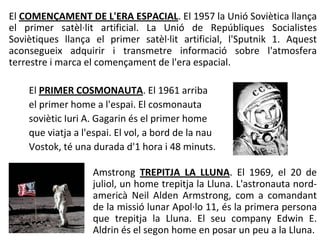 El COMENÇAMENT DE L'ERA ESPACIAL. El 1957 la Unió Soviètica llança
el primer satèl·lit artificial. La Unió de Repúbliques Socialistes
Soviètiques llança el primer satèl·lit artificial, l'Sputnik 1. Aquest
aconsegueix adquirir i transmetre informació sobre l'atmosfera
terrestre i marca el començament de l'era espacial.

    El PRIMER COSMONAUTA. El 1961 arriba
    el primer home a l'espai. El cosmonauta
    soviètic Iuri A. Gagarin és el primer home
    que viatja a l'espai. El vol, a bord de la nau
    Vostok, té una durada d'1 hora i 48 minuts.

                   Amstrong TREPITJA LA LLUNA. El 1969, el 20 de
                   juliol, un home trepitja la Lluna. L'astronauta nord-
                   americà Neil Alden Armstrong, com a comandant
                   de la missió lunar Apol·lo 11, és la primera persona
                   que trepitja la Lluna. El seu company Edwin E.
                   Aldrin és el segon home en posar un peu a la Lluna.
 